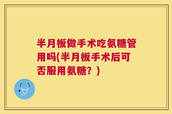 半月板做手术吃氨糖管用吗(半月板手术后可否服用氨糖？)