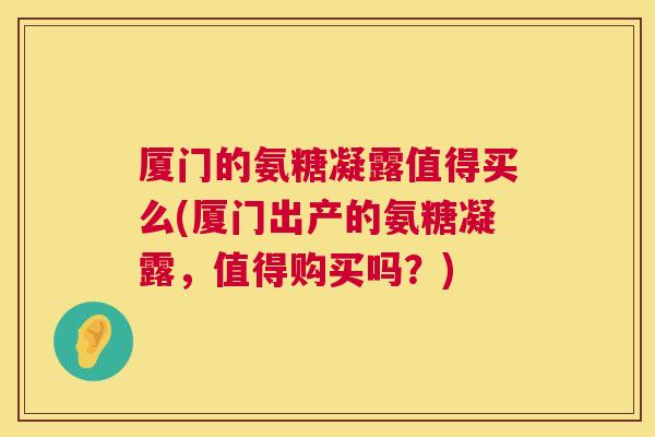 厦门的氨糖凝露值得买么(厦门出产的氨糖凝露，值得购买吗？)