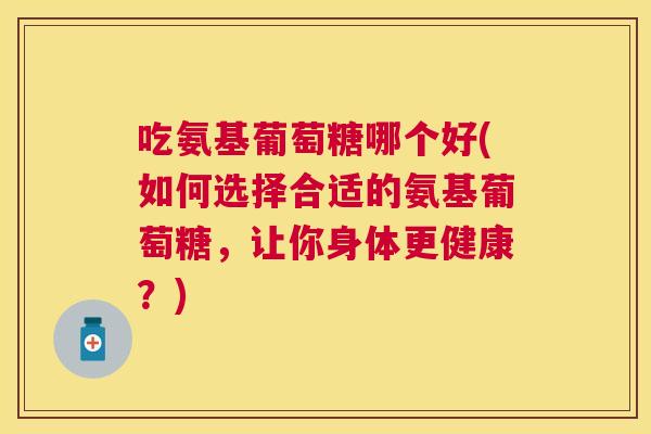 吃氨基葡萄糖哪个好(如何选择合适的氨基葡萄糖，让你身体更健康？)