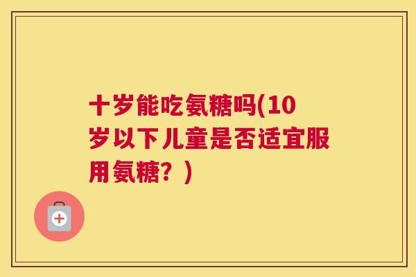 十岁能吃氨糖吗(10岁以下儿童是否适宜服用氨糖?) 十岁能吃氨糖吗(10岁以下儿童是否适宜服用氨糖?)