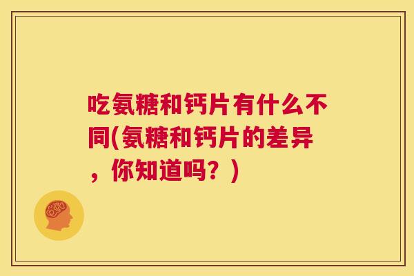 吃氨糖和钙片有什么不同(氨糖和钙片的差异，你知道吗？)