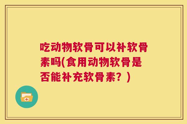 吃动物软骨可以补软骨素吗(食用动物软骨是否能补充软骨素？)
