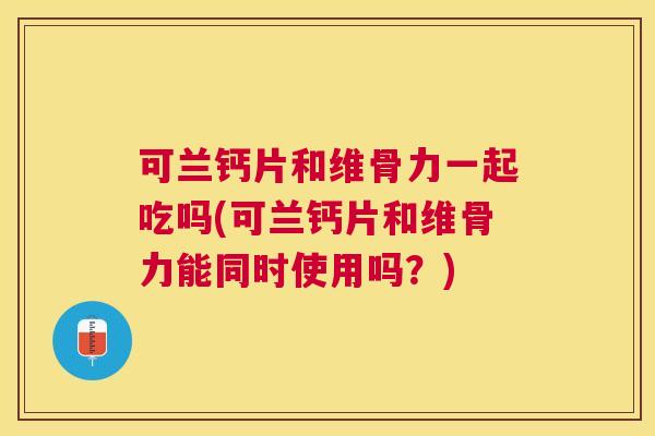 可兰钙片和维骨力一起吃吗(可兰钙片和维骨力能同时使用吗？)