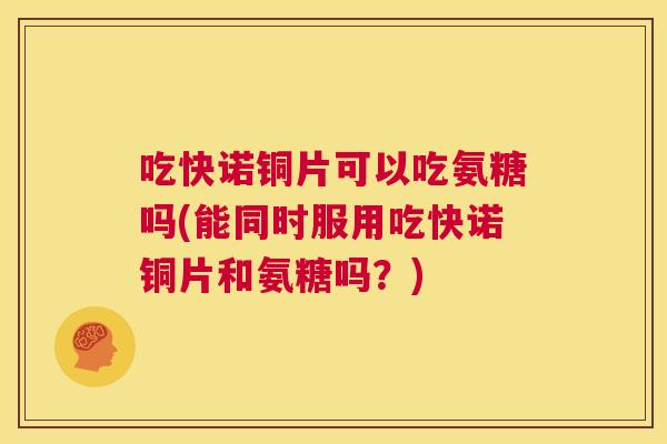 吃快诺铜片可以吃氨糖吗(能同时服用吃快诺铜片和氨糖吗？)