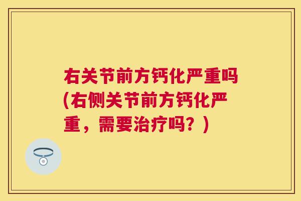 右关节前方钙化严重吗(右侧关节前方钙化严重，需要治疗吗？)