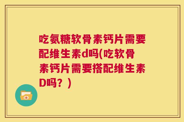 吃氨糖软骨素钙片需要配维生素d吗(吃软骨素钙片需要搭配维生素D吗？)
