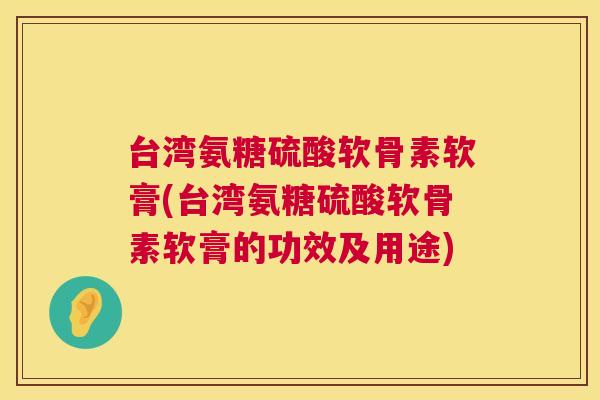 台湾氨糖硫酸软骨素软膏(台湾氨糖硫酸软骨素软膏的功效及用途)