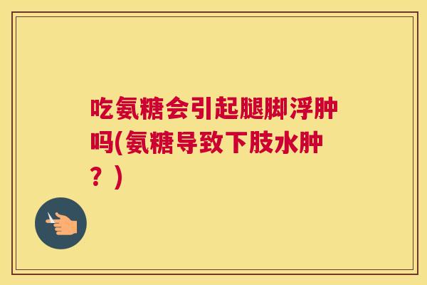 吃氨糖会引起腿脚浮肿吗(氨糖导致下肢水肿？)