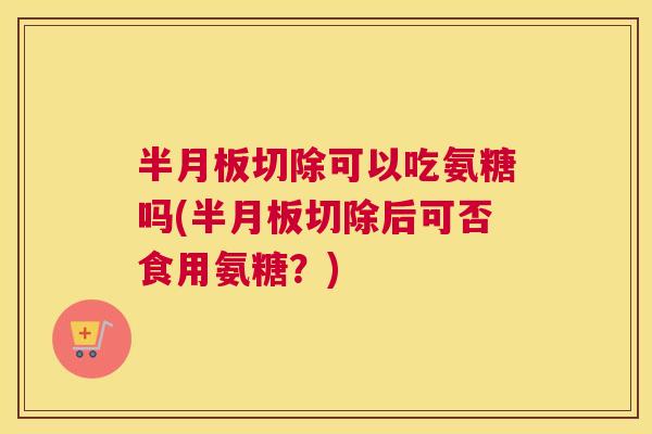 半月板切除可以吃氨糖吗(半月板切除后可否食用氨糖？)