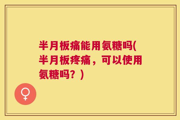半月板痛能用氨糖吗(半月板疼痛，可以使用氨糖吗？)