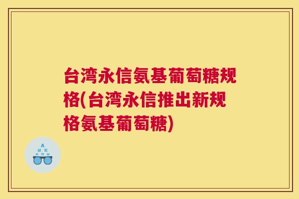 台湾永信氨基葡萄糖规格(台湾永信推出新规格氨基葡萄糖)