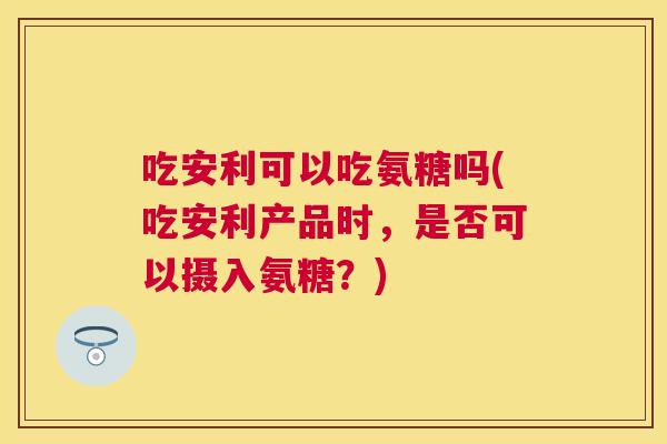 吃安利可以吃氨糖吗(吃安利产品时，是否可以摄入氨糖？)