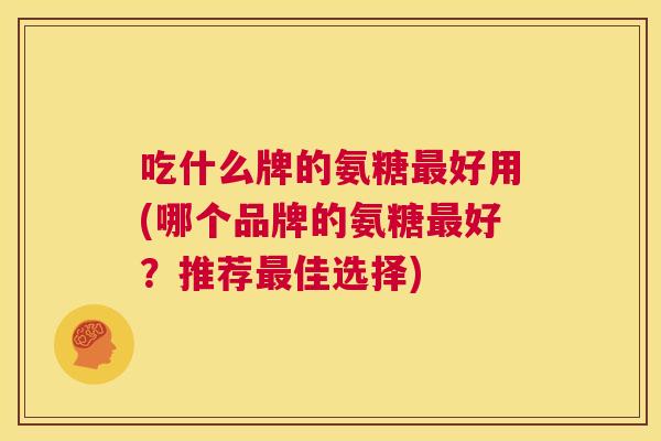 吃什么牌的氨糖最好用(哪个品牌的氨糖最好？推荐最佳选择)