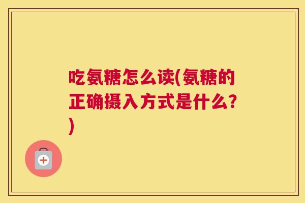 吃氨糖怎么读(氨糖的正确摄入方式是什么?) 吃氨糖怎么读(氨糖的正确摄入方式是什么?)