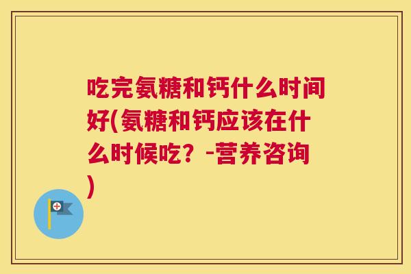 吃完氨糖和钙什么时间好(氨糖和钙应该在什么时候吃？-营养咨询)
