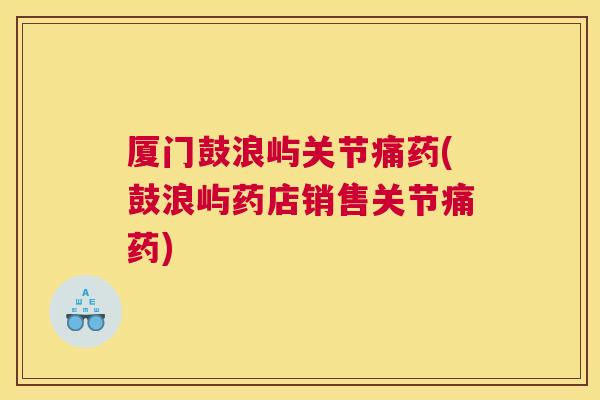 厦门鼓浪屿关节痛药(鼓浪屿药店销售关节痛药)