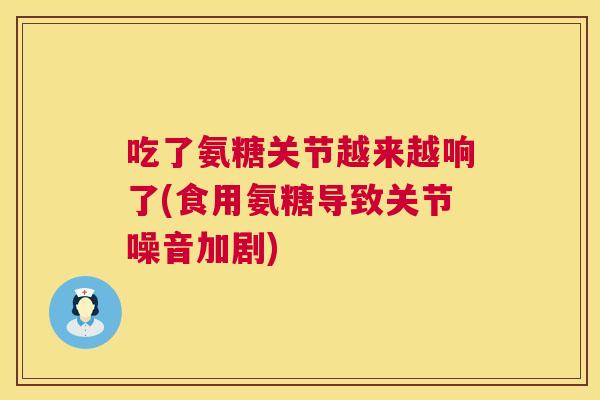 吃了氨糖关节越来越响了(食用氨糖导致关节噪音加剧)