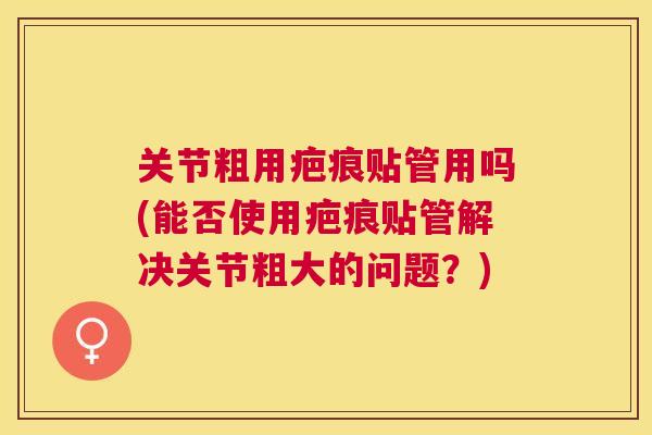 关节粗用疤痕贴管用吗(能否使用疤痕贴管解决关节粗大的问题？)
