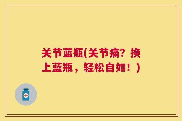 关节蓝瓶(关节痛？换上蓝瓶，轻松自如！)