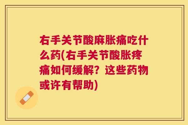 右手关节酸麻胀痛吃什么药(右手关节酸胀疼痛如何缓解？这些药物或许有帮助)