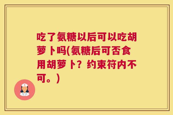 吃了氨糖以后可以吃胡萝卜吗(氨糖后可否食用胡萝卜？约束符内不可。)