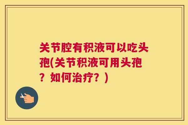 关节腔有积液可以吃头孢(关节积液可用头孢？如何治疗？)
