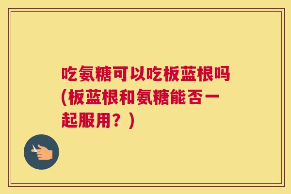 吃氨糖可以吃板蓝根吗(板蓝根和氨糖能否一起服用？)