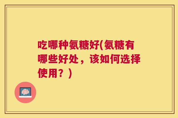 吃哪种氨糖好(氨糖有哪些好处，该如何选择使用？)