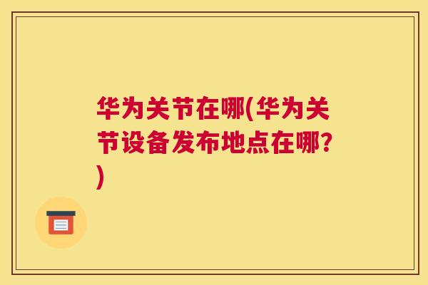华为关节在哪(华为关节设备发布地点在哪?) 华为关节在哪(华为关节设备发布地点在哪?)