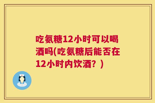 吃氨糖12小时可以喝酒吗(吃氨糖后能否在12小时内饮酒？)