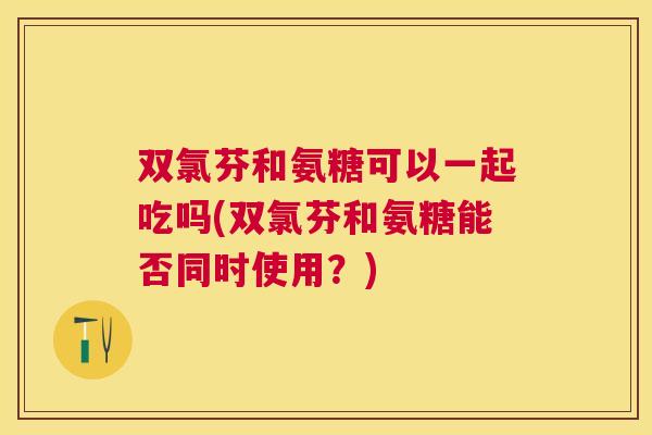 双氯芬和氨糖可以一起吃吗(双氯芬和氨糖能否同时使用？)