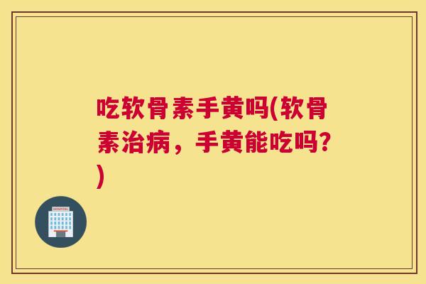 吃软骨素手黄吗(软骨素治病，手黄能吃吗？)