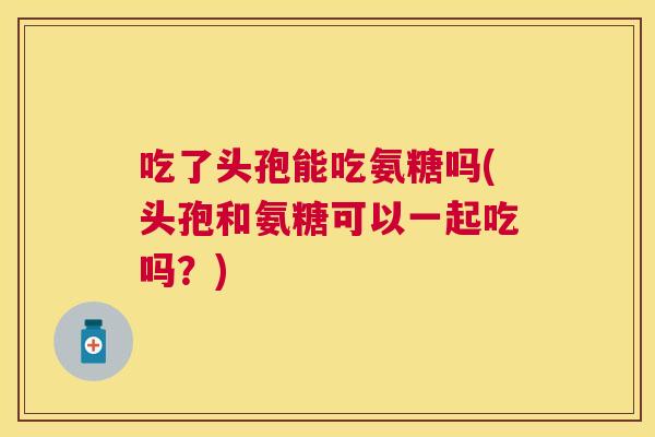 吃了头孢能吃氨糖吗(头孢和氨糖可以一起吃吗？)