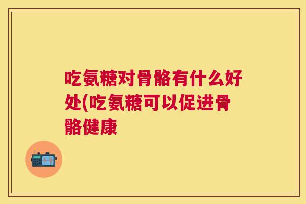 吃氨糖对骨骼有什么好处(吃氨糖可以促进骨骼健康