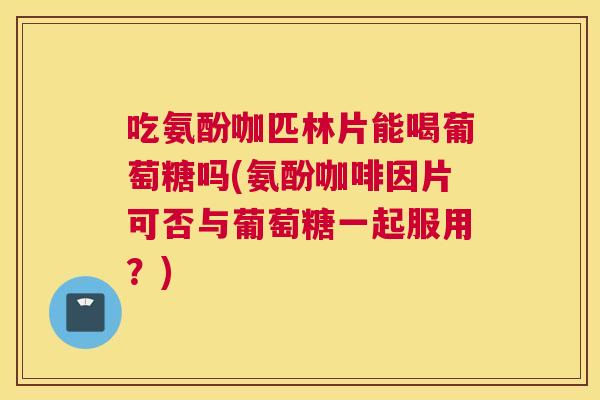 吃氨酚咖匹林片能喝葡萄糖吗(氨酚咖啡因片可否与葡萄糖一起服用？)