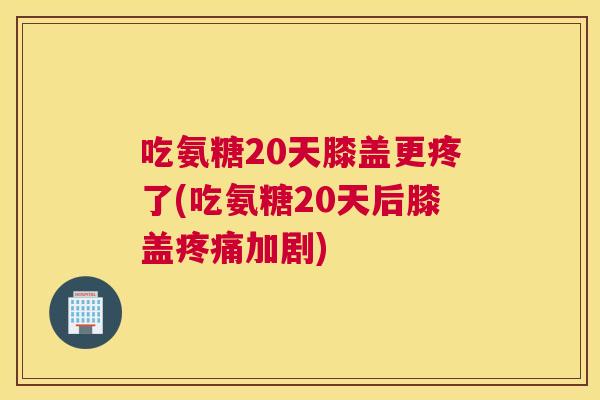 吃氨糖20天膝盖更疼了(吃氨糖20天后膝盖疼痛加剧)