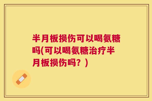 半月板损伤可以喝氨糖吗(可以喝氨糖治疗半月板损伤吗？)