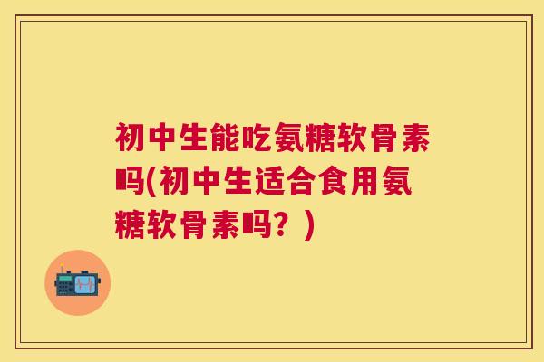 初中生能吃氨糖软骨素吗(初中生适合食用氨糖软骨素吗？)
