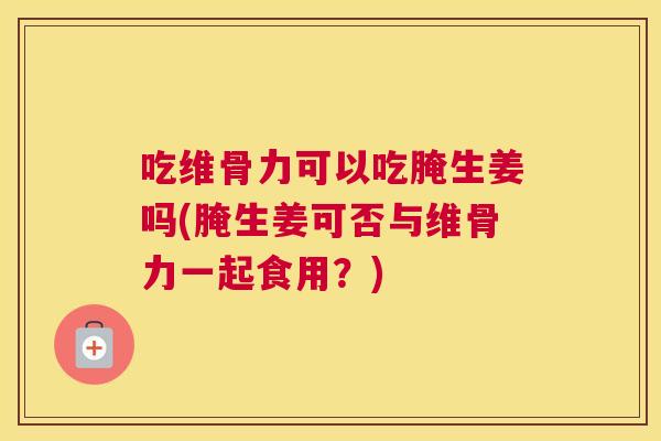 吃维骨力可以吃腌生姜吗(腌生姜可否与维骨力一起食用？)