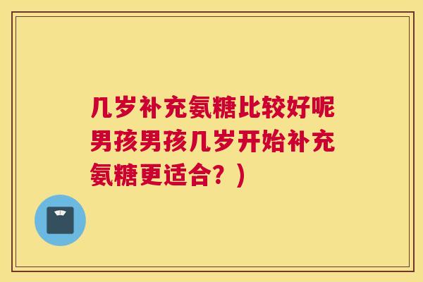 几岁补充氨糖比较好呢男孩男孩几岁开始补充氨糖更适合？)