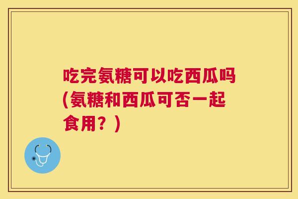 吃完氨糖可以吃西瓜吗(氨糖和西瓜可否一起食用？)