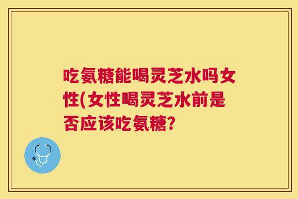 吃氨糖能喝灵芝水吗女性(女性喝灵芝水前是否应该吃氨糖？