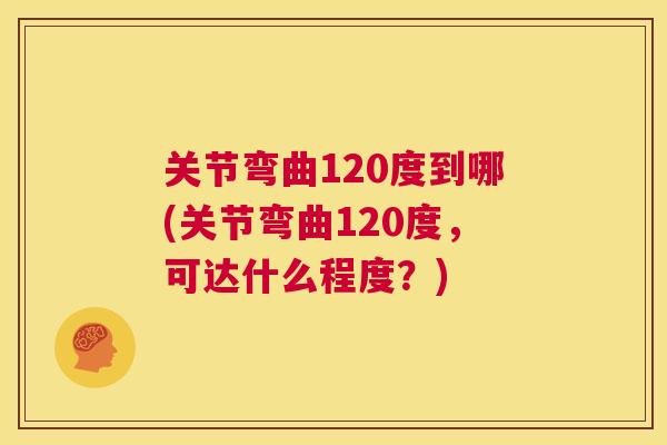 关节弯曲120度到哪(关节弯曲120度，可达什么程度？)