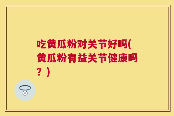 吃黄瓜粉对关节好吗(黄瓜粉有益关节健康吗？)
