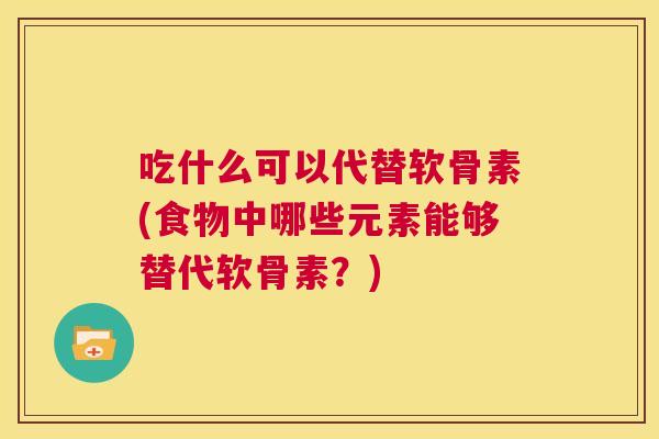 吃什么可以代替软骨素(食物中哪些元素能够替代软骨素？)