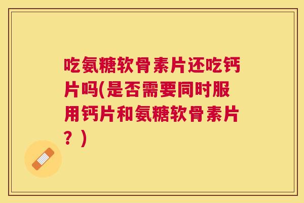吃氨糖软骨素片还吃钙片吗(是否需要同时服用钙片和氨糖软骨素片？)