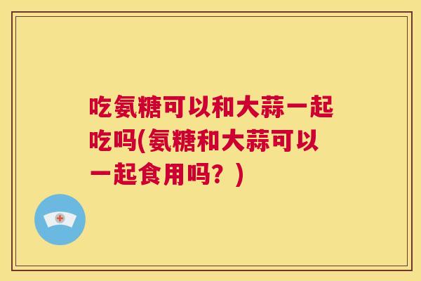 吃氨糖可以和大蒜一起吃吗(氨糖和大蒜可以一起食用吗？)
