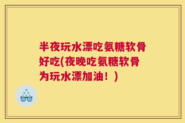 半夜玩水漂吃氨糖软骨好吃(夜晚吃氨糖软骨为玩水漂加油！)