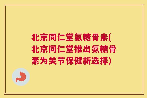 北京同仁堂氨糖骨素(北京同仁堂推出氨糖骨素为关节保健新选择)