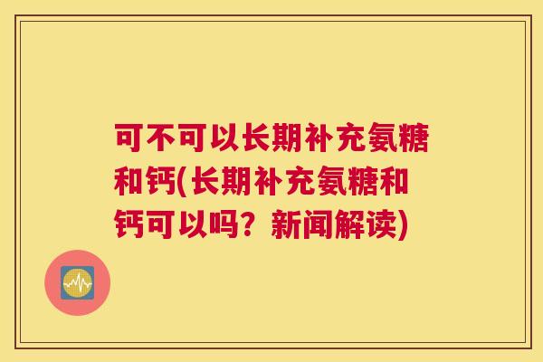可不可以长期补充氨糖和钙(长期补充氨糖和钙可以吗？新闻解读)